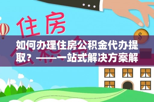 斗六如何办理住房公积金代办提取？——一站式解决方案解析